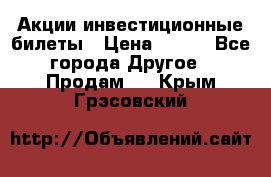 Акции-инвестиционные билеты › Цена ­ 150 - Все города Другое » Продам   . Крым,Грэсовский